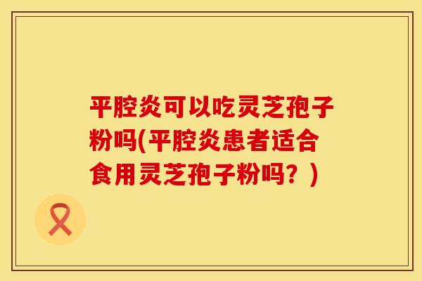 平腔炎可以吃灵芝孢子粉吗(平腔炎患者适合食用灵芝孢子粉吗?) 平腔炎可以吃灵芝孢子粉吗(平腔炎患者适合食用灵芝孢子粉吗?)
