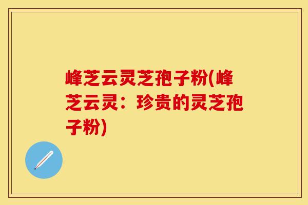 峰芝云灵芝孢子粉(峰芝云灵：珍贵的灵芝孢子粉)