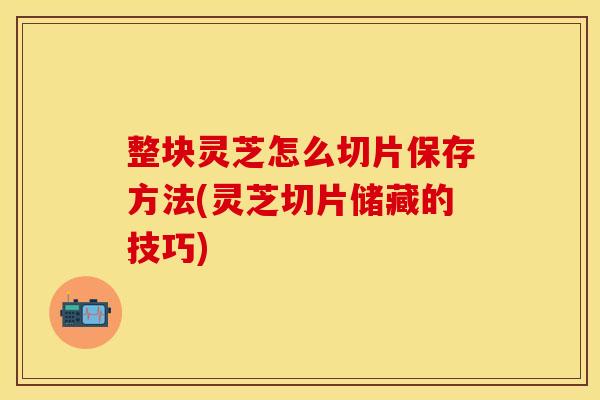 整块灵芝怎么切片保存方法(灵芝切片储藏的技巧)