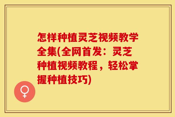 怎样种植灵芝视频教学全集(全网首发：灵芝种植视频教程，轻松掌握种植技巧)