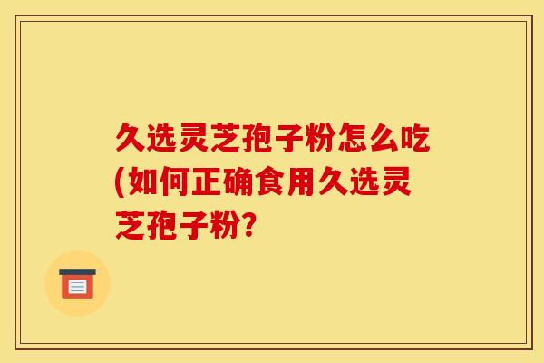 久选灵芝孢子粉怎么吃(如何正确食用久选灵芝孢子粉？