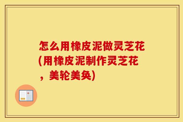 怎么用橡皮泥做灵芝花(用橡皮泥制作灵芝花，美轮美奂)