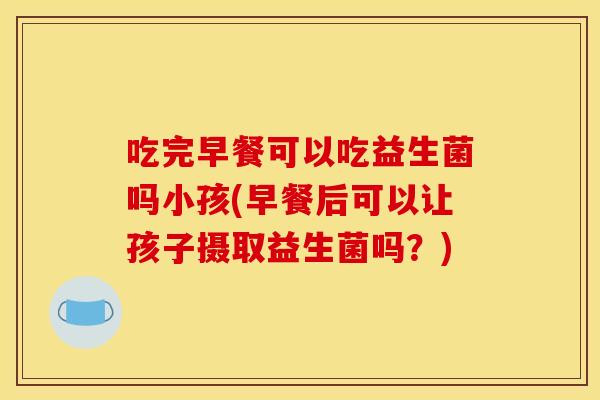 吃完早餐可以吃益生菌吗小孩(早餐后可以让孩子摄取益生菌吗？)
