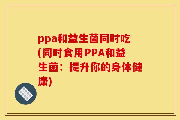 ppa和益生菌同时吃(同时食用PPA和益生菌：提升你的身体健康)