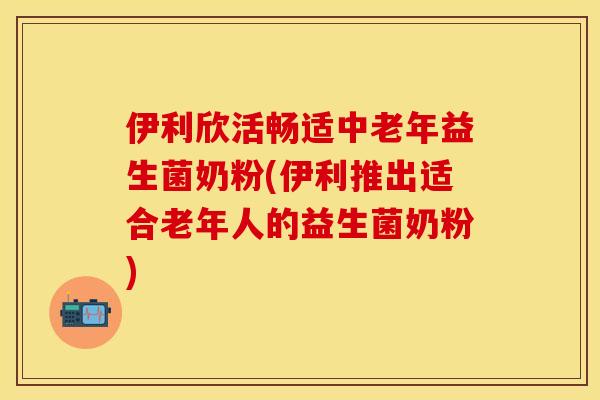 伊利欣活畅适中老年益生菌奶粉(伊利推出适合老年人的益生菌奶粉)
