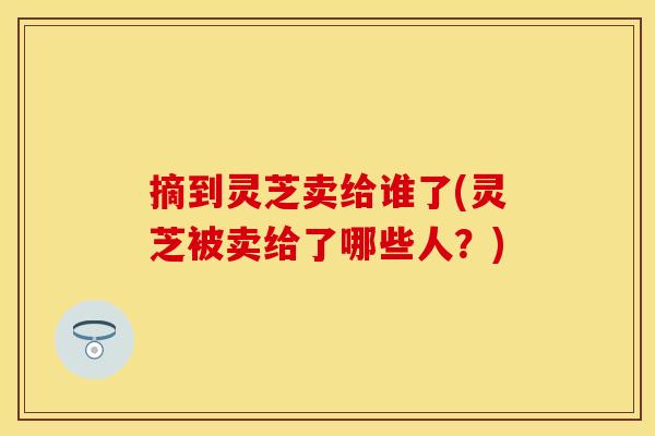 摘到灵芝卖给谁了(灵芝被卖给了哪些人？)