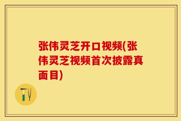 张伟灵芝开口视频(张伟灵芝视频首次披露真面目)