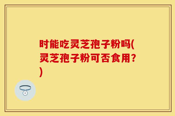 时能吃灵芝孢子粉吗(灵芝孢子粉可否食用？)