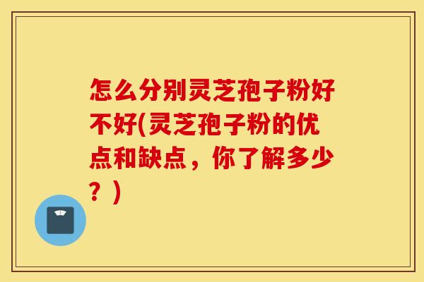 怎么分别灵芝孢子粉好不好(灵芝孢子粉的优点和缺点，你了解多少？)