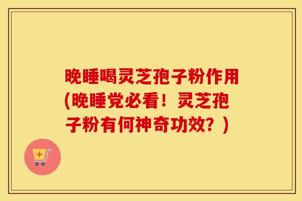 晚睡喝灵芝孢子粉作用(晚睡党必看！灵芝孢子粉有何神奇功效？)