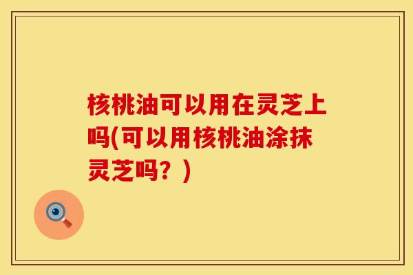 核桃油可以用在灵芝上吗(可以用核桃油涂抹灵芝吗？)