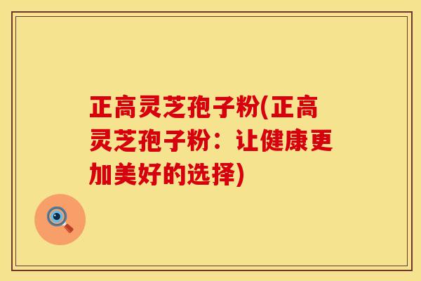 正高灵芝孢子粉(正高灵芝孢子粉：让健康更加美好的选择)