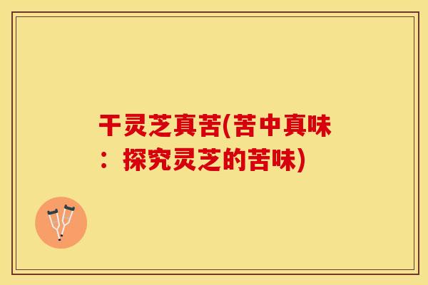 干灵芝真苦(苦中真味:探究灵芝的苦味) 干灵芝真苦(苦中真味:探究灵芝的苦味)