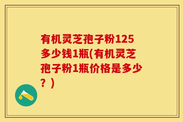 有机灵芝孢子粉125多少钱1瓶(有机灵芝孢子粉1瓶价格是多少？)