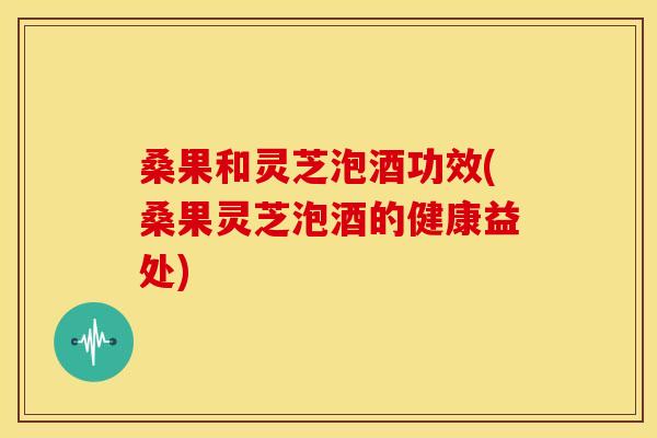 桑果和灵芝泡酒功效(桑果灵芝泡酒的健康益处)