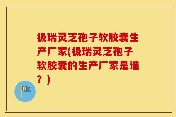 极瑞灵芝孢子软胶囊生产厂家(极瑞灵芝孢子软胶囊的生产厂家是谁？)