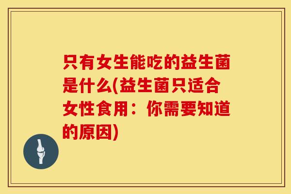 只有女生能吃的益生菌是什么(益生菌只适合女性食用:你需要知道的原因) 只有女生能吃的益生菌是什么(益生菌只适合女性食用:你需要知道的原因)