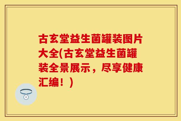 古玄堂益生菌罐装图片大全(古玄堂益生菌罐装全景展示,尽享健康汇编!) 古玄堂益生菌罐装图片大全(古玄堂益生菌罐装全景展示,尽享健康汇编!)