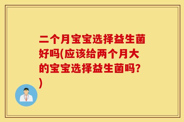 二个月宝宝选择益生菌好吗(应该给两个月大的宝宝选择益生菌吗?) 二个月宝宝选择益生菌好吗(应该给两个月大的宝宝选择益生菌吗?)