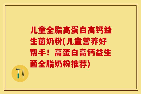 儿童全脂高蛋白高钙益生菌奶粉(儿童营养好帮手！高蛋白高钙益生菌全脂奶粉推荐)