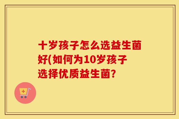 十岁孩子怎么选益生菌好(如何为10岁孩子选择优质益生菌？