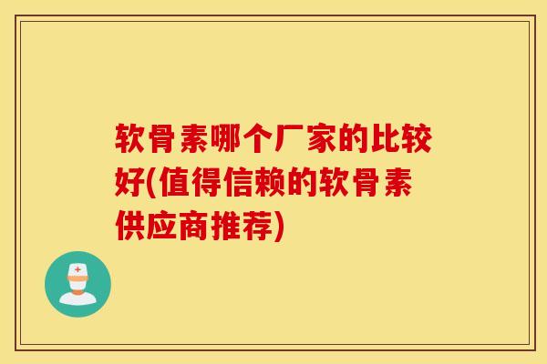 软骨素哪个厂家的比较好(值得信赖的软骨素供应商推荐)