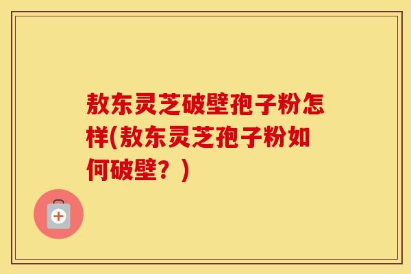 敖东灵芝破壁孢子粉怎样(敖东灵芝孢子粉如何破壁？)