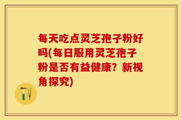 每天吃点灵芝孢子粉好吗(每日服用灵芝孢子粉是否有益健康？新视角探究)