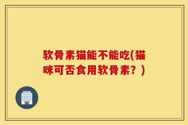 软骨素猫能不能吃(猫咪可否食用软骨素？)