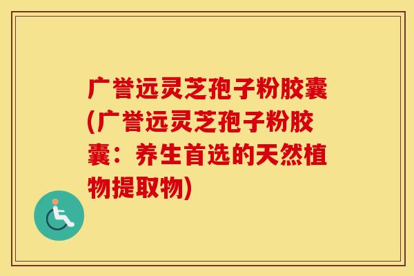 广誉远灵芝孢子粉胶囊(广誉远灵芝孢子粉胶囊：养生首选的天然植物提取物)