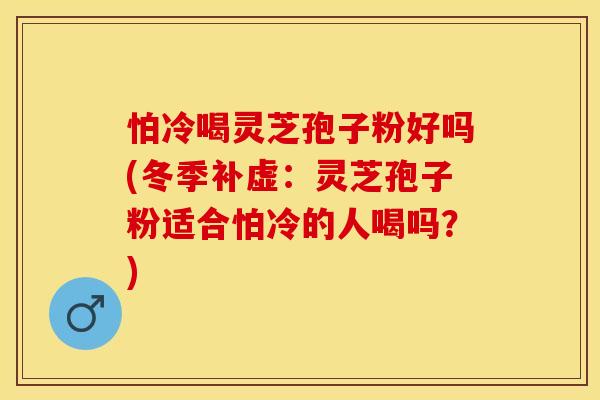 怕冷喝灵芝孢子粉好吗(冬季补虚：灵芝孢子粉适合怕冷的人喝吗？)