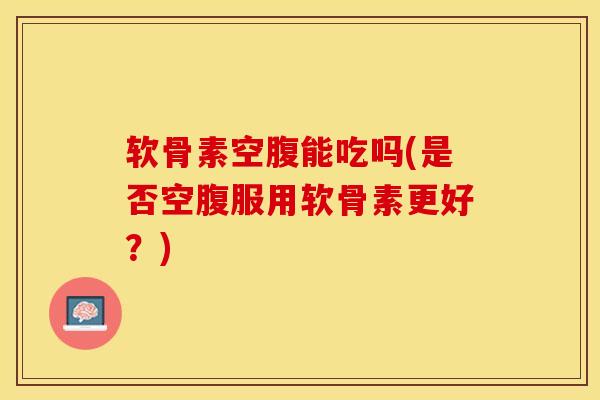 软骨素空腹能吃吗(是否空腹服用软骨素更好？)