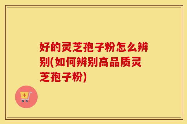 好的灵芝孢子粉怎么辨别(如何辨别高品质灵芝孢子粉)