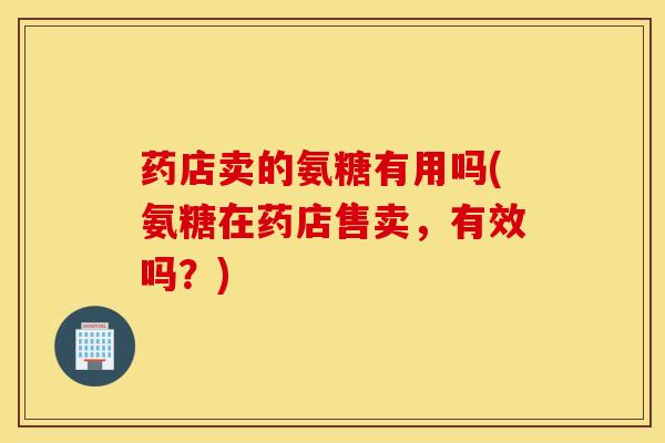 药店卖的氨糖有用吗(氨糖在药店售卖，有效吗？)