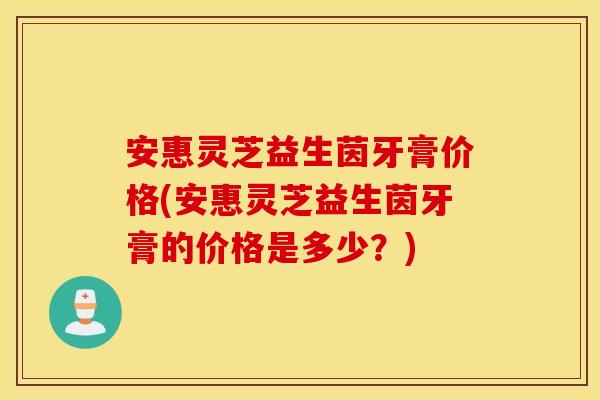 安惠灵芝益生茵牙膏价格(安惠灵芝益生茵牙膏的价格是多少？)