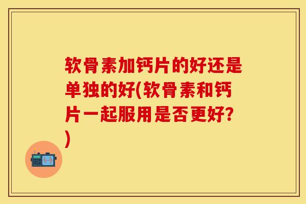 软骨素加钙片的好还是单独的好(软骨素和钙片一起服用是否更好？)