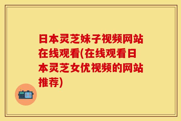 日本灵芝妹子视频网站在线观看(在线观看日本灵芝女优视频的网站推荐)