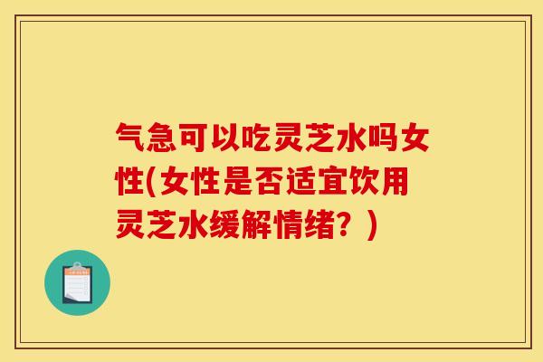 气急可以吃灵芝水吗女性(女性是否适宜饮用灵芝水缓解情绪？)