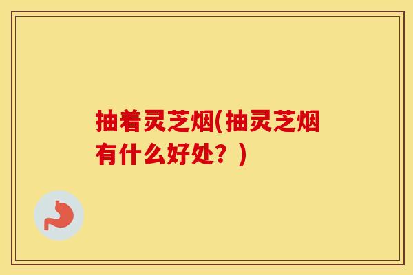 抽着灵芝烟(抽灵芝烟有什么好处？)