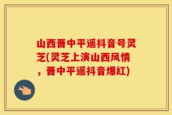 山西晋中平遥抖音号灵芝(灵芝上演山西风情，晋中平遥抖音爆红)