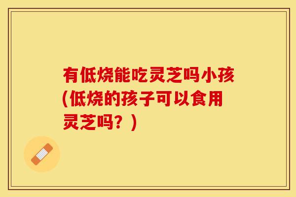 有低烧能吃灵芝吗小孩(低烧的孩子可以食用灵芝吗？)