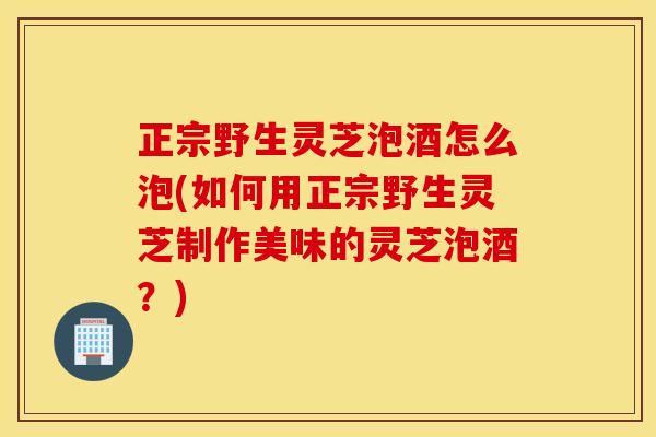 正宗野生灵芝泡酒怎么泡(如何用正宗野生灵芝制作美味的灵芝泡酒?) 正宗野生灵芝泡酒怎么泡(如何用正宗野生灵芝制作美味的灵芝泡酒?)