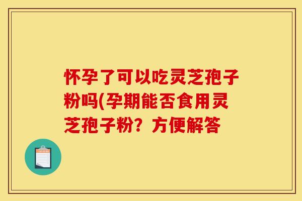 怀孕了可以吃灵芝孢子粉吗(孕期能否食用灵芝孢子粉？方便解答