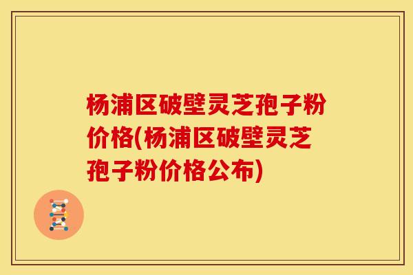 杨浦区破壁灵芝孢子粉价格(杨浦区破壁灵芝孢子粉价格公布)