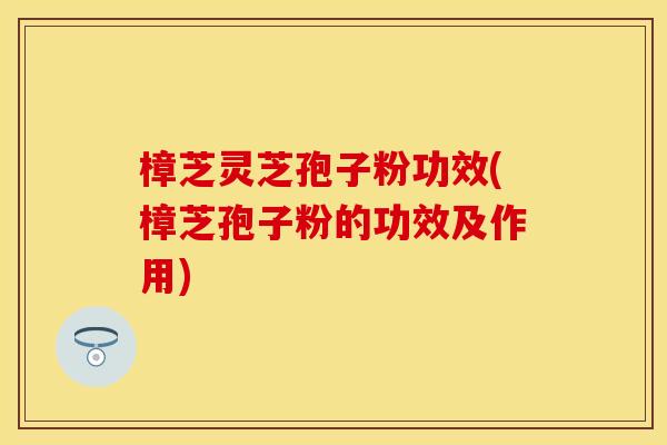 樟芝灵芝孢子粉功效(樟芝孢子粉的功效及作用) 樟芝灵芝孢子粉功效(樟芝孢子粉的功效及作用)