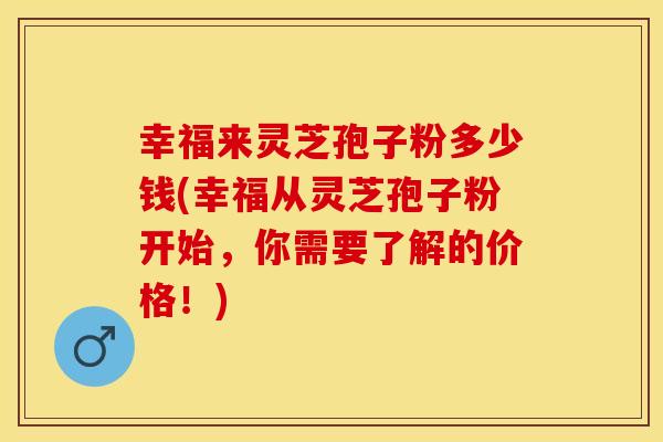 幸福来灵芝孢子粉多少钱(幸福从灵芝孢子粉开始，你需要了解的价格！)