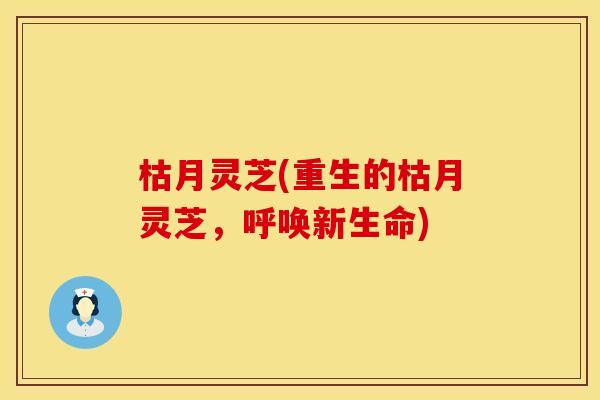 枯月灵芝(重生的枯月灵芝，呼唤新生命)