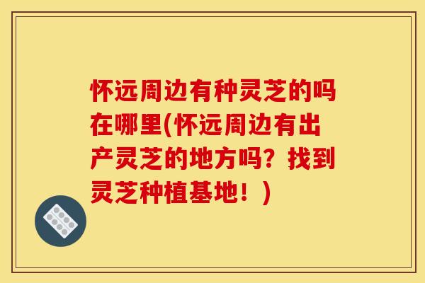 怀远周边有种灵芝的吗在哪里(怀远周边有出产灵芝的地方吗？找到灵芝种植基地！)