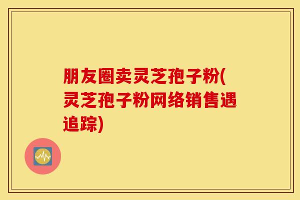 朋友圈卖灵芝孢子粉(灵芝孢子粉网络销售遇追踪)