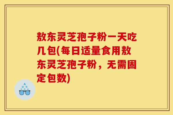敖东灵芝孢子粉一天吃几包(每日适量食用敖东灵芝孢子粉，无需固定包数)